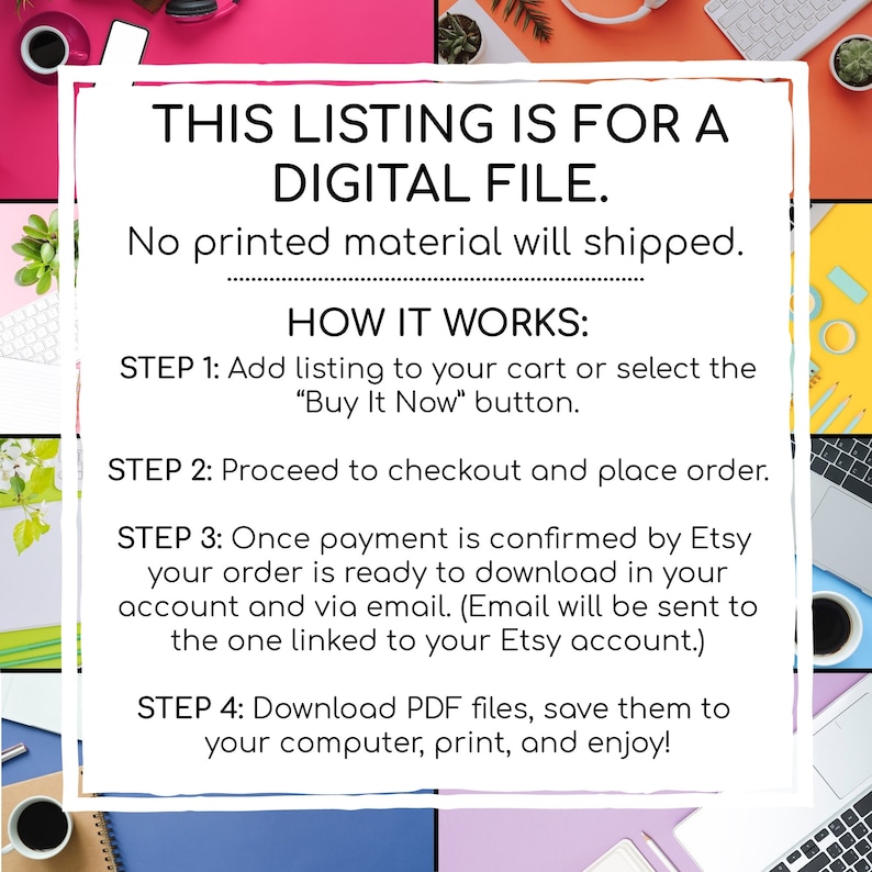 May include: A digital file listing with instructions on how to download a digital file. The text says "This listing is for a digital file. No printed material will shipped. How it works: Step 1: Add listing to your cart or select the "Buy It Now" button. Step 2: Proceed to checkout and place order. Step 3: Once payment is confirmed by Etsy your order is ready to download in your account and via email. (Email will be sent to the one linked to your Etsy account.) Step 4: Download PDF files, save them to your computer, print, and enjoy!"