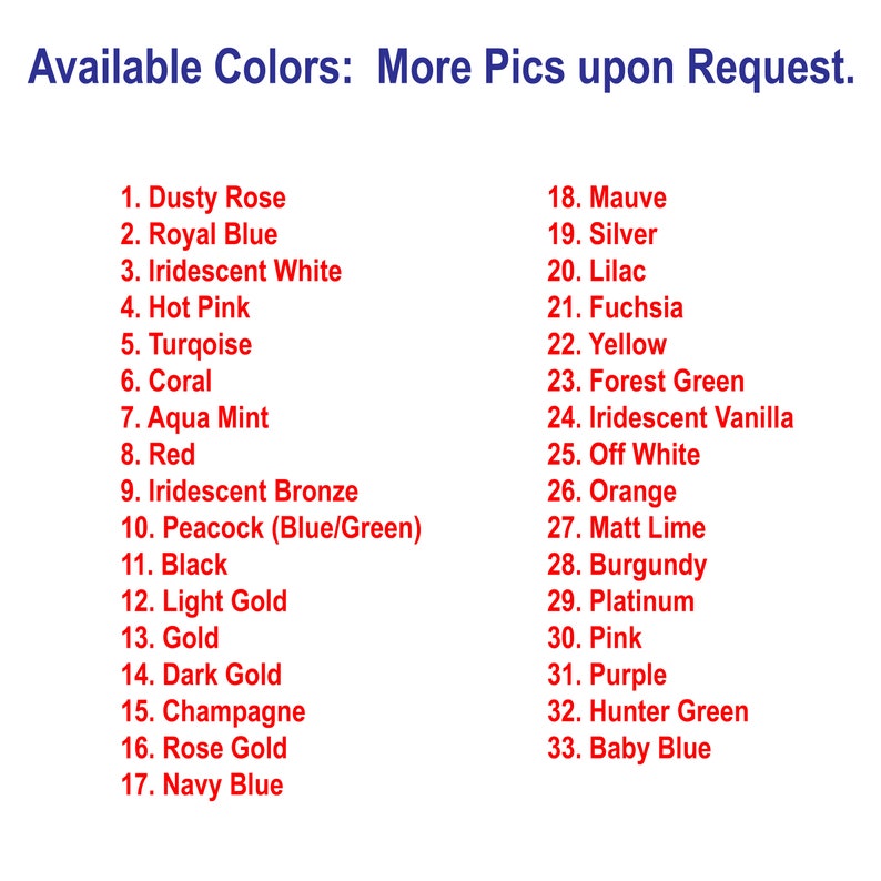 May include: A list of 33 available colors for a product, including Dusty Rose, Royal Blue, Iridescent White, Hot Pink, Turquoise, Coral, Aqua Mint, Red, Iridescent Bronze, Peacock (Blue/Green), Black, Light Gold, Gold, Dark Gold, Champagne, Rose Gold, Navy Blue, Mauve, Silver, Lilac, Fuchsia, Yellow, Forest Green, Iridescent Vanilla, Off White, Orange, Matt Lime, Burgundy, Platinum, Pink, Purple, Hunter Green, and Baby Blue.
