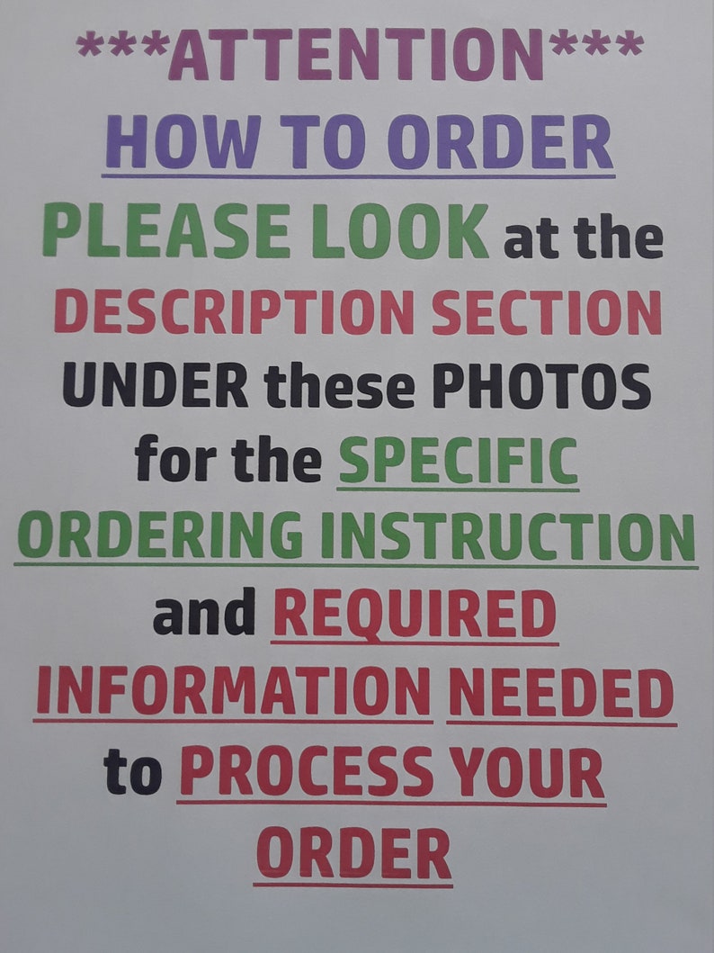 May include: A white sign with black and coloured text that reads "***ATTENTION*** HOW TO ORDER PLEASE LOOK at the DESCRIPTION SECTION UNDER these PHOTOS for the SPECIFIC ORDERING INSTRUCTION and REQUIRED INFORMATION NEEDED to PROCESS YOUR ORDER".