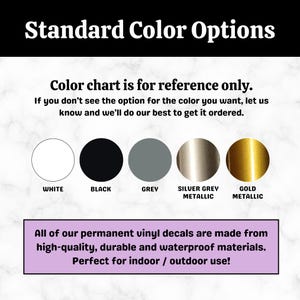 May include: Colour chart showing five vinyl decal colours: white, black, grey, silver grey metallic, and gold metallic. Text reads "Standard Colour Options" and "Colour chart is for reference only. If you don't see the option for the colour you want, let us know and we'll do our best to get it ordered."  Text also reads "All of our permanent vinyl decals are made from high-quality, durable and waterproof materials. Perfect for indoor / outdoor use!"