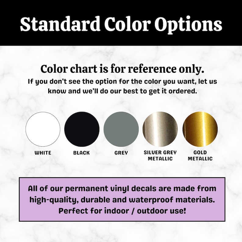 May include: Colour chart showing five vinyl decal colours: white, black, grey, silver grey metallic, and gold metallic. Text reads "Standard Colour Options" and "Colour chart is for reference only. If you don't see the option for the colour you want, let us know and we'll do our best to get it ordered."  Text also reads "All of our permanent vinyl decals are made from high-quality, durable and waterproof materials. Perfect for indoor / outdoor use!"