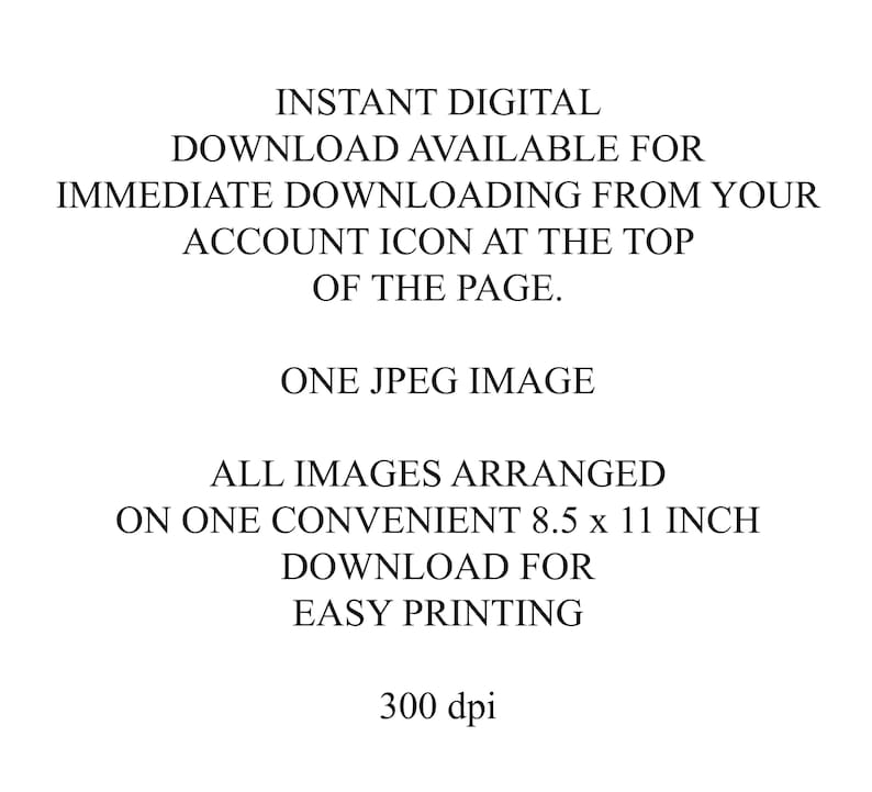 May include: White background with black text. The text reads: Instant Digital Download available for immediate downloading from your account icon at the top of the page. One JPEG image. All images arranged on one convenient 8.5 x 11 inch download for easy printing. 300 dpi.