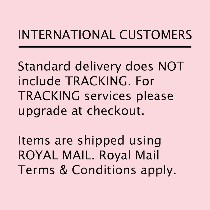 May include: Text on a pink background that reads: INTERNATIONAL CUSTOMERS. Standard delivery does NOT include TRACKING. For TRACKING services please upgrade at checkout. Items are shipped using ROYAL MAIL. Royal Mail Terms & Conditions apply.