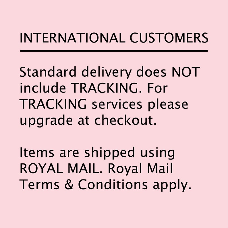 May include: Text on a pink background that reads: INTERNATIONAL CUSTOMERS. Standard delivery does NOT include TRACKING. For TRACKING services please upgrade at checkout. Items are shipped using ROYAL MAIL. Royal Mail Terms & Conditions apply.