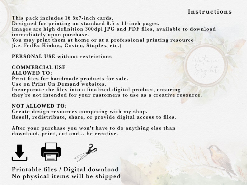 May include: A digital download of 16 printable 5x7 inch cards. The text on the image reads "Instructions", "This pack includes 16 5x7-inch cards. Designed for printing on standard 8.5 x 11-inch pages. Images are high definition 300dpi JPG and PDF files, available to download immediately upon purchase. You may print them at home or at a professional printing resource (i.e. FedEx Kinkos, Costco, Staples, etc.) PERSONAL USE without restrictions COMMERCIAL USE ALLOWED TO: Print files for handmade products for sale. Use on Print On Demand websites. Incorporate the files into a finalized digital product, ensuring they're not intended for your customers to use as a creative resource. NOT ALLOWED TO: Create design resources competing with my shop. Resell, redistribute, share, or provide digital access to files. After your purchase you won't have to do anything else than download, print, cut and... be creative. Printable files / Digital download No physical items will be shipped"