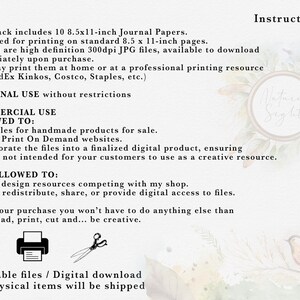 May include: Printable journal paper designs for personal or commercial use. The text states that the pack includes 10 8.5x11-inch journal papers, designed for printing on standard 8.5x11-inch pages. The images are high definition 300dpi JPG files, available to download immediately upon purchase. You may print them at home or at a professional printing resource (i.e. FedEx Kinkos, Costco, Staples, etc.). Personal use without restrictions. Commercial use allowed to: Print files for handmade products for sale. Use on Print On Demand websites. Incorporate the files into a finalized digital product, ensuring they're not intended for your customers to use as a creative resource. Not allowed to: Create design resources competing with my shop. Resell, redistribute, share, or provide digital access to files. After your purchase you won't have to do anything else than download, print, cut and... be creative. Printable files / Digital download. No physical items will be shipped.