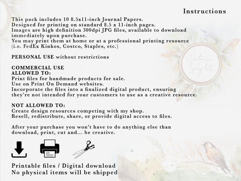 May include: Printable journal paper designs for personal or commercial use. The text states that the pack includes 10 8.5x11-inch journal papers, designed for printing on standard 8.5x11-inch pages. The images are high definition 300dpi JPG files, available to download immediately upon purchase. You may print them at home or at a professional printing resource (i.e. FedEx Kinkos, Costco, Staples, etc.). Personal use without restrictions. Commercial use allowed to: Print files for handmade products for sale. Use on Print On Demand websites. Incorporate the files into a finalized digital product, ensuring they're not intended for your customers to use as a creative resource. Not allowed to: Create design resources competing with my shop. Resell, redistribute, share, or provide digital access to files. After your purchase you won't have to do anything else than download, print, cut and... be creative. Printable files / Digital download. No physical items will be shipped.