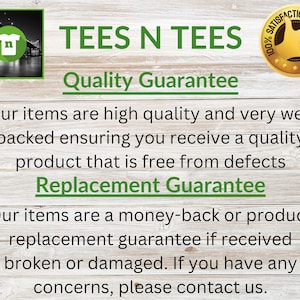 May include: A graphic with the text "TEES N TEES" in green letters on a woodgrain background. The text "Quality Guarantee" is below the main text. The text "Our items are high quality and very well packed ensuring you receive a quality product that is free from defects" is below the guarantee text. The text "Replacement Guarantee" is below the previous text. The text "Our items are a money-back or product replacement guarantee if received broken or damaged. If you have any concerns, please contact us." is below the replacement guarantee text. A gold star with the text "100% Satisfaction Guarantee" is in the upper right corner of the image.