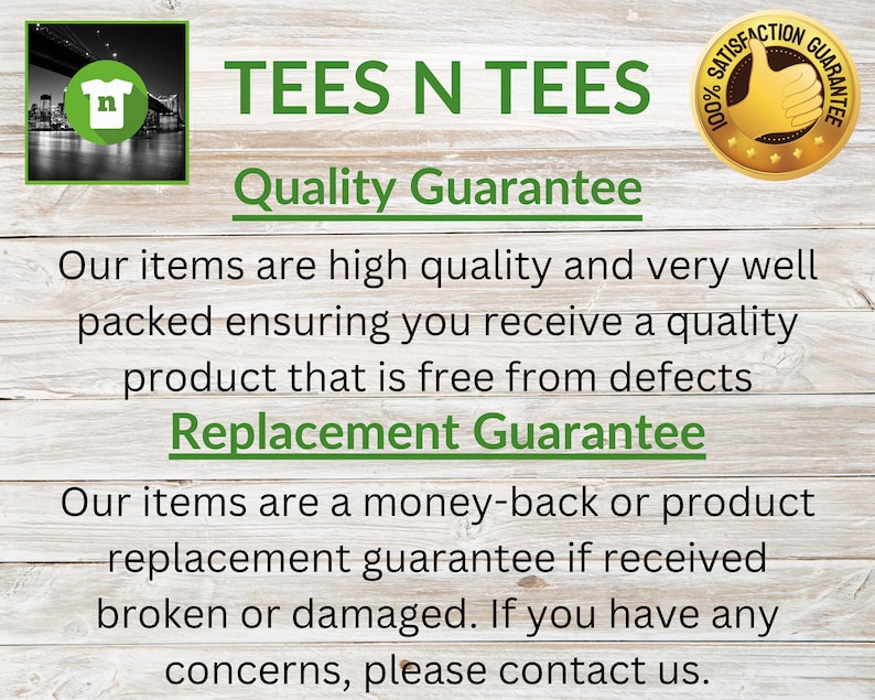 May include: A graphic with the text "TEES N TEES" in green letters on a woodgrain background. The text "Quality Guarantee" is below the main text. The text "Our items are high quality and very well packed ensuring you receive a quality product that is free from defects" is below the guarantee text. The text "Replacement Guarantee" is below the previous text. The text "Our items are a money-back or product replacement guarantee if received broken or damaged. If you have any concerns, please contact us." is below the replacement guarantee text. A gold star with the text "100% Satisfaction Guarantee" is in the upper right corner of the image.