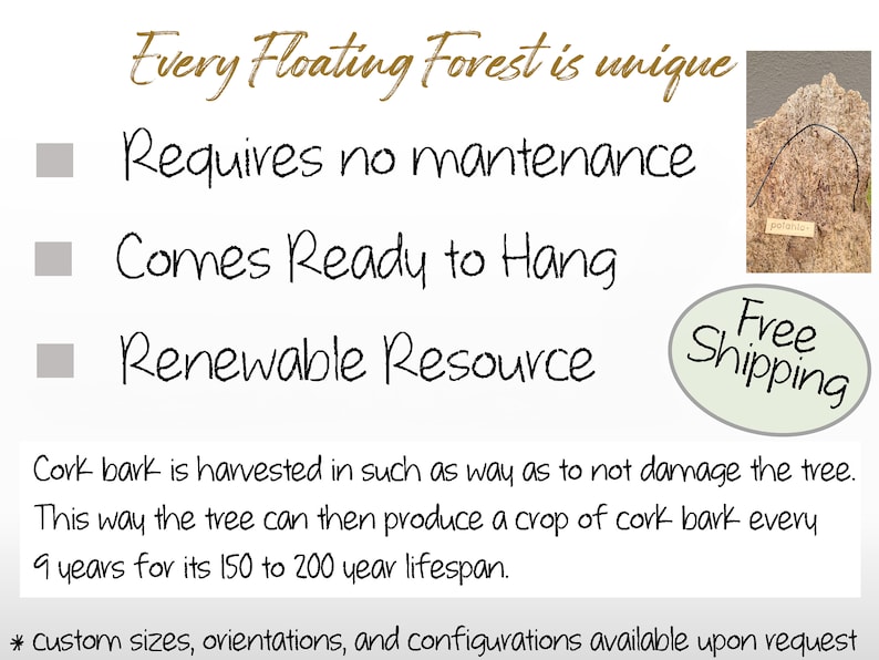 May include: A cork bark wall art piece in the shape of a tree with the text "Every Floating Forest is unique" above it. The text "Requires no maintenance", "Comes Ready to Hang", and "Renewable Resource" are listed below the tree. The text "Free Shipping" is in a circle below the tree. The text "Cork bark is harvested in such a way as to not damage the tree. This way the tree can then produce a crop of cork bark every 9 years for its 150 to 200 year lifespan." is below the text "Free Shipping". The text "* custom sizes, orientations, and configurations available upon request" is at the bottom of the image.