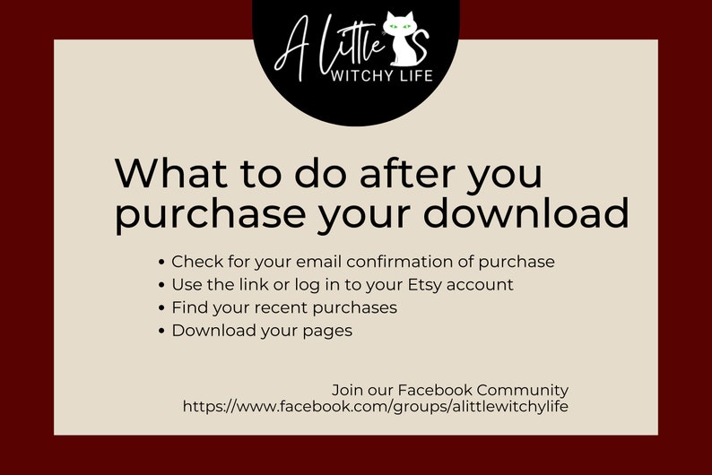 May include: A beige background with black text that reads "What to do after you purchase your download."  The text is followed by a list of four bullet points: "Check for your email confirmation of purchase", "Use the link or log in to your Etsy account", "Find your recent purchases", and "Download your pages".  The text at the bottom of the image reads "Join our Facebook Community https://www.facebook.com/groups/alittlewitchylife".