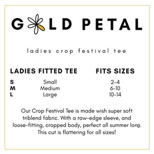 May include: A white graphic with black text that reads "GOLD PETAL" with a small yellow daisy in the middle of the word "GOLD". Below the graphic is the text "ladies crop festival tee". Below that is a size chart with the text "LADIES FITTED TEE" and "FITS SIZES". The size chart lists the sizes "S, M, L" with the corresponding sizes "Small, Medium, Large" and the corresponding US women's clothing sizes "2-4, 6-10, 10-14". Below the size chart is a description of the crop top that reads "Our Crop Festival Tee is made with super soft triblend fabric. With a raw-edge sleeve, and loose-fitting, cropped body, perfect all summer long. This cut is flattering for all sizes!"