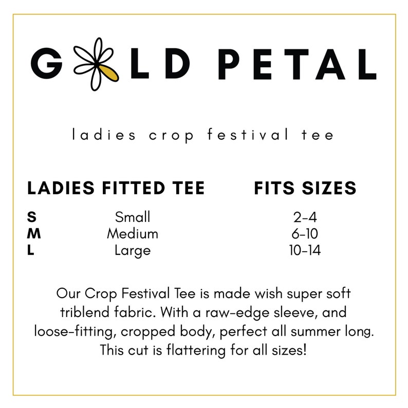 May include: A white graphic with black text that reads "GOLD PETAL" with a small yellow daisy in the middle of the word "GOLD". Below the graphic is the text "ladies crop festival tee". Below that is a size chart with the text "LADIES FITTED TEE" and "FITS SIZES". The size chart lists the sizes "S, M, L" with the corresponding sizes "Small, Medium, Large" and the corresponding US women's clothing sizes "2-4, 6-10, 10-14". Below the size chart is a description of the crop top that reads "Our Crop Festival Tee is made with super soft triblend fabric. With a raw-edge sleeve, and loose-fitting, cropped body, perfect all summer long. This cut is flattering for all sizes!"