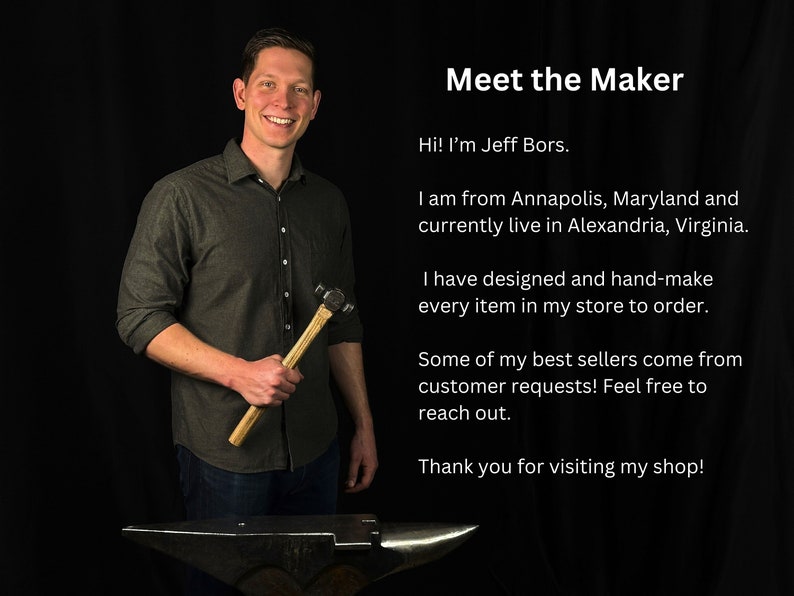 May include: A man holding a hammer in front of an anvil. He is wearing a dark grey shirt and blue jeans. The text "Meet the Maker" is at the top of the image. The text below reads "Hi! I'm Jeff Bors. I am from Annapolis, Maryland and currently live in Alexandria, Virginia. I have designed and hand-make every item in my store to order. Some of my best sellers come from customer requests! Feel free to reach out. Thank you for visiting my shop!"