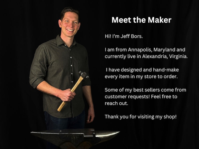 May include: A man holding a hammer in front of an anvil. He is wearing a dark grey shirt and blue jeans. The text "Meet the Maker" is at the top of the image. The text below reads "Hi! I'm Jeff Bors. I am from Annapolis, Maryland and currently live in Alexandria, Virginia. I have designed and hand-make every item in my store to order. Some of my best sellers come from customer requests! Feel free to reach out. Thank you for visiting my shop!"