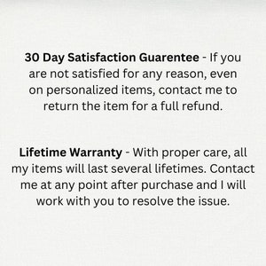 May include: Text on a white background that reads: "30 Day Satisfaction Guarantee - If you are not satisfied for any reason, even on personalized items, contact me to return the item for a full refund. Lifetime Warranty - With proper care, all my items will last several lifetimes. Contact me at any point after purchase and I will work with you to resolve the issue."