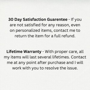 May include: Text on a white background that reads: "30 Day Satisfaction Guarantee - If you are not satisfied for any reason, even on personalized items, contact me to return the item for a full refund. Lifetime Warranty - With proper care, all my items will last several lifetimes. Contact me at any point after purchase and I will work with you to resolve the issue."