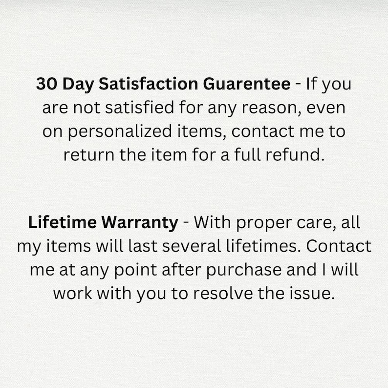 May include: Text on a white background that reads: "30 Day Satisfaction Guarantee - If you are not satisfied for any reason, even on personalized items, contact me to return the item for a full refund. Lifetime Warranty - With proper care, all my items will last several lifetimes. Contact me at any point after purchase and I will work with you to resolve the issue."