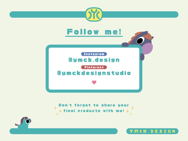 May include: A light blue and pink cartoon horse peeking over a teal blue rectangle with the text "Follow me!" and social media handles for Instagram and Pinterest. The text "@ymck.design" and "@ymckdesignstudio" are displayed on the rectangle. The text "Don't forget to share your final products with me!" is below the rectangle. The text "YIICIC DESIGN" is at the bottom of the image.