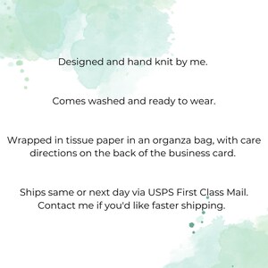 May include: Text on a light green watercolor background that reads: "Designed and hand knit by me. Comes washed and ready to wear. Wrapped in tissue paper in an organza bag, with care directions on the back of the business card. Ships same or next day via USPS First Class Mail. Contact me if you'd like faster shipping."
