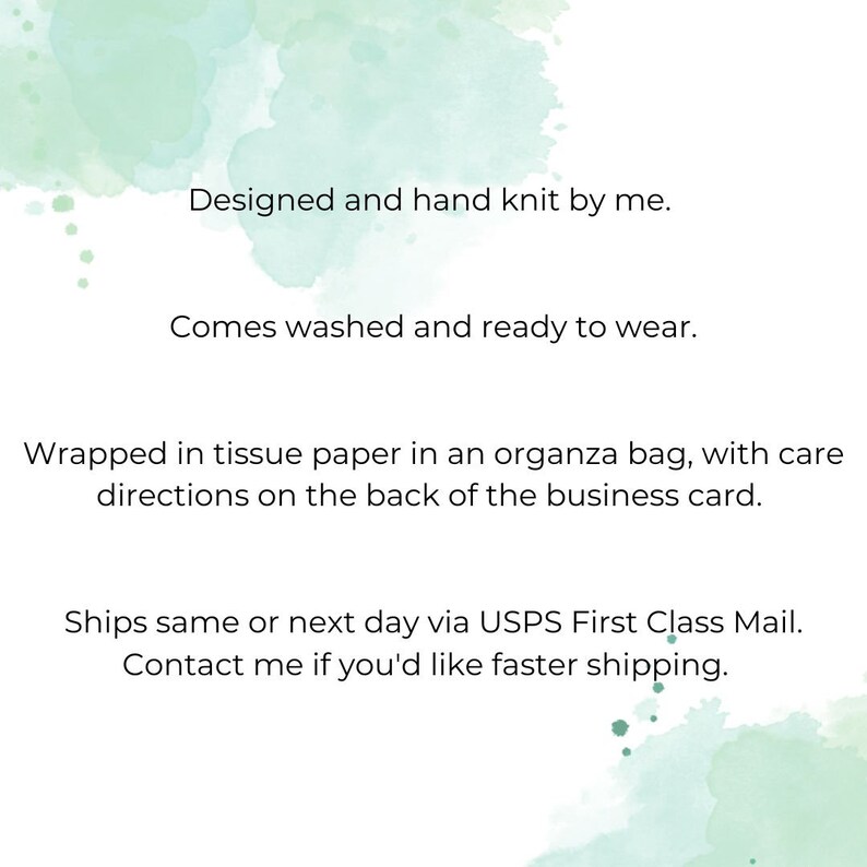May include: Text on a light green watercolor background that reads: "Designed and hand knit by me. Comes washed and ready to wear. Wrapped in tissue paper in an organza bag, with care directions on the back of the business card. Ships same or next day via USPS First Class Mail. Contact me if you'd like faster shipping."
