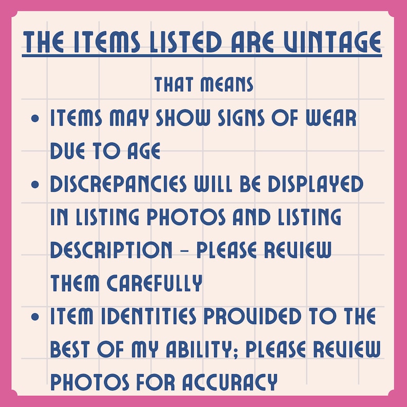 May include: A rectangular sign with a pink border and a white grid background featuring dark blue text that reads: THE ITEMS LISTED ARE VINTAGE THAT MEANS ITEMS MAY SHOW SIGNS OF WEAR DUE TO AGE DISCREPANCIES WILL BE DISPLAYED IN LISTING PHOTOS AND LISTING DESCRIPTION &ndash; PLEASE REVIEW THEM CAREFULLY ITEM IDENTITIES PROVIDED TO THE BEST OF MY ABILITY; PLEASE REVIEW PHOTOS FOR ACCURACY.