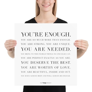 May include: Black and white motivational poster with the text "You're Enough." The poster includes the following text: "You are so much more than enough. You are strong. You are unique. You are needed. You bring to this world things no one else can. You are perfect exactly as you are. You deserve the best. You are worthy of love. You are beautiful, inside and out. You have always been and will always be enough." The poster is signed "The Happy Project."