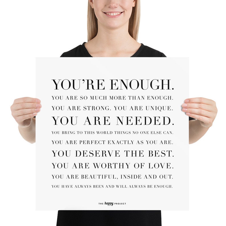 May include: Black and white motivational poster with the text "You're Enough." The poster includes the following text: "You are so much more than enough. You are strong. You are unique. You are needed. You bring to this world things no one else can. You are perfect exactly as you are. You deserve the best. You are worthy of love. You are beautiful, inside and out. You have always been and will always be enough." The poster is signed "The Happy Project."