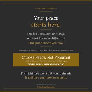 May include: A dark gray digital guide titled Choose Peace, Not Potential with gold text accents. The text reads: Your peace starts here. You don't need him to change. You need to choose differently. This guide shows you how. 9 Chapters, Checklist, Flag Chart, Affirmations, Letter from Rose. Digital guide, instant download. The right love won't ask you to shrink. It will give you room to expand.