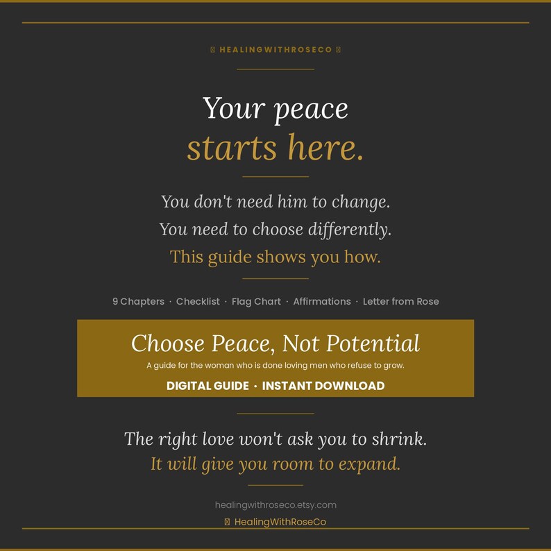 May include: A dark gray digital guide titled Choose Peace, Not Potential with gold text accents. The text reads: Your peace starts here. You don't need him to change. You need to choose differently. This guide shows you how. 9 Chapters, Checklist, Flag Chart, Affirmations, Letter from Rose. Digital guide, instant download. The right love won't ask you to shrink. It will give you room to expand.