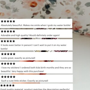 May include: Five-star reviews for a set of stickers. The reviews highlight the quality, design, and customer satisfaction. The text reads: "Absolutely beautiful. Makes me smile when I grab my water bottle!" "Adorable and high quality! Would definitely order again!" "It looks even better in person! I can't wait to put it on my water bottle!" "Looks great, exactly as pictured!" "I love my stickers! I ordered both kids birth months and they are so beautiful. Very happy with this purchase!" "Such a cute little sticker. Exactly as pictured!" "Good quality material, product matches the description perfectly!" "Cute sticker to add to my collection" "LOVED! Used to decorate my kindle!"