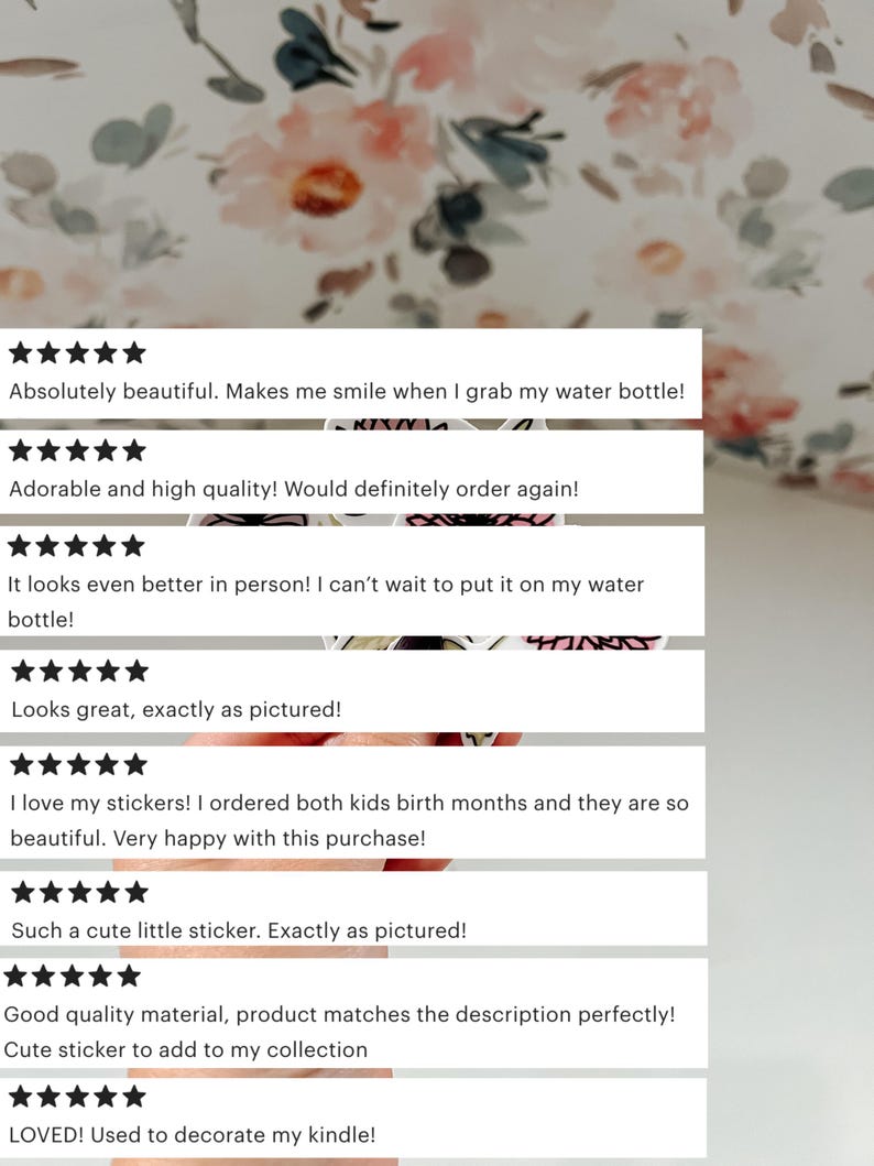 May include: Five-star reviews for a set of stickers. The reviews highlight the quality, design, and customer satisfaction. The text reads: "Absolutely beautiful. Makes me smile when I grab my water bottle!" "Adorable and high quality! Would definitely order again!" "It looks even better in person! I can't wait to put it on my water bottle!" "Looks great, exactly as pictured!" "I love my stickers! I ordered both kids birth months and they are so beautiful. Very happy with this purchase!" "Such a cute little sticker. Exactly as pictured!" "Good quality material, product matches the description perfectly!" "Cute sticker to add to my collection" "LOVED! Used to decorate my kindle!"