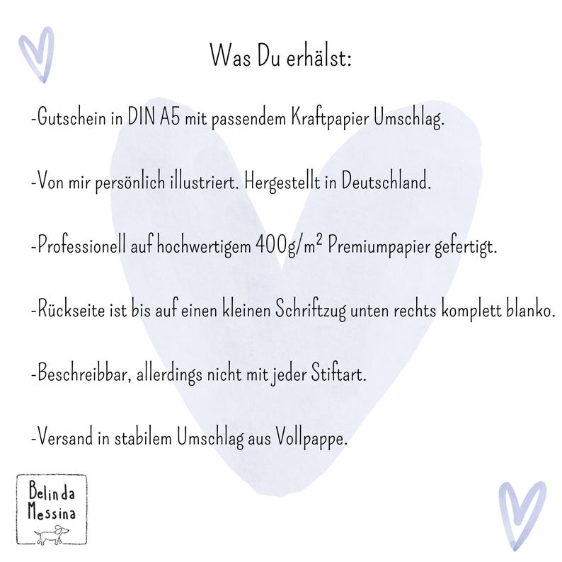 May include: A white card with a light purple heart background featuring the text: Was Du erh&auml;ltst: Gutschein in DIN A5 mit passendem Kraftpapier Umschlag. Von mir pers&ouml;nlich illustriert. Hergestellt in Deutschland. Professionell auf hochwertigem 400g/m2 Premiumpapier gefertigt. R&uuml;ckseite ist bis auf einen kleinen Schriftzug unten rechts komplett blanko. Beschreibbar, allerdings nicht mit jeder Stiftart. Versand in stabilem Umschlag aus Vollpappe. Belinda Messina.
