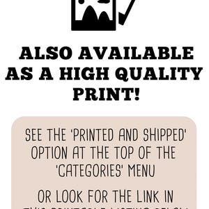 May include: Text overlay on a light brown background with a black image of a picture frame. The text reads: "ALSO AVAILABLE AS A HIGH QUALITY PRINT! SEE THE 'PRINTED AND SHIPPED' OPTION AT THE TOP OF THE 'CATEGORIES' MENU OR LOOK FOR THE LINK IN THIS PRINTABLE LISTING BELOW."