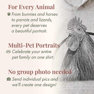 May include: A light gray hooded sweatshirt featuring a detailed black and white sketch of a rooster. The text reads: For Every Animal, From bunnies and horses to parrots and lizards, every pet deserves a beautiful portrait. Multi-Pet Portraits, Celebrate your entire pet family on one shirt. No group photo needed, Send individual pics and we'll create one design!