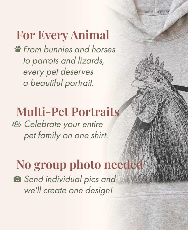May include: A light gray hooded sweatshirt featuring a detailed black and white sketch of a rooster. The text reads: For Every Animal, From bunnies and horses to parrots and lizards, every pet deserves a beautiful portrait. Multi-Pet Portraits, Celebrate your entire pet family on one shirt. No group photo needed, Send individual pics and we'll create one design!