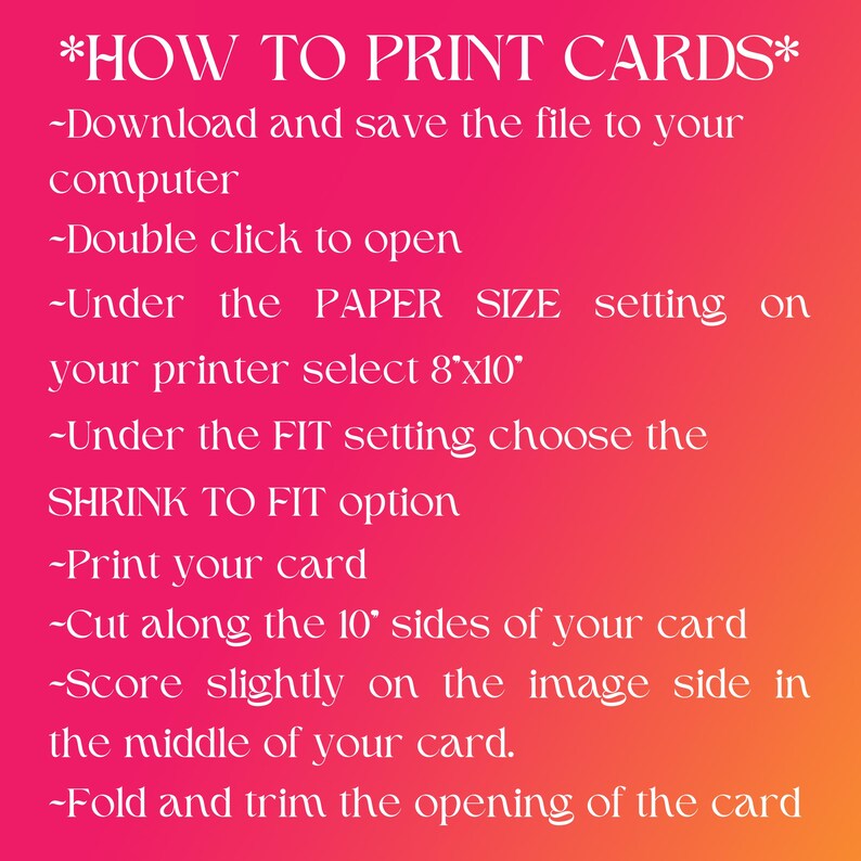 Op de afbeelding: Een roze en rode afbeelding met instructies over het afdrukken van kaarten. De tekst luidt: *HOE JE KAARTEN PRINT* -Download en sla het bestand op je computer op -Dubbelklik om te openen -Selecteer onder de instelling PAPIERFORMAAT op je printer 8"x10" -Selecteer onder de instelling AANPASSEN de optie AANPASSEN AAN PAPIERFORMAAT -Print je kaart -Knip langs de 10"-zijden van je kaart -Maak een lichte score op de beeldzijde in het midden van je kaart. -Vouw en trim de opening van de kaart