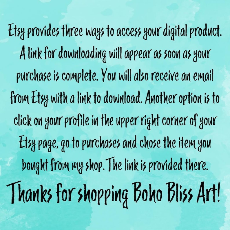 Op de afbeelding: Tekst op een turquoise achtergrond die uitlegt hoe je toegang krijgt tot een digitaal product dat je op Etsy hebt gekocht. De tekst luidt: "Etsy biedt drie manieren om toegang te krijgen tot je digitale product. Een downloadlink verschijnt zodra je aankoop is voltooid. Je ontvangt ook een e-mail van Etsy met een downloadlink. Een andere optie is om te klikken op je profiel in de rechterbovenhoek van je Etsy-pagina, naar aankopen te gaan en het item te kiezen dat je in mijn winkel hebt gekocht. De link wordt daar verstrekt. Bedankt voor het winkelen bij Boho Bliss Art!"