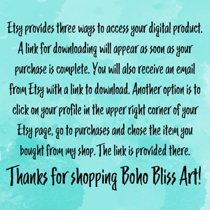 May include: Text on a turquoise background explaining how to access a digital product purchased on Etsy. The text says "Etsy provides three ways to access your digital product. A link for downloading will appear as soon as your purchase is complete. You will also receive an email from Etsy with a link to download. Another option is to click on your profile in the upper right corner of your Etsy page, go to purchases and chose the item you bought from my shop. The link is provided there. Thanks for shopping Boho Bliss Art!"