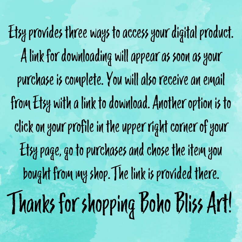 May include: Text on a turquoise background explaining how to access a digital product purchased on Etsy. The text says "Etsy provides three ways to access your digital product. A link for downloading will appear as soon as your purchase is complete. You will also receive an email from Etsy with a link to download. Another option is to click on your profile in the upper right corner of your Etsy page, go to purchases and chose the item you bought from my shop. The link is provided there. Thanks for shopping Boho Bliss Art!"