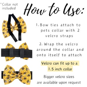 How To Use: Bow ties attach to collar with 2 Velcro straps.Fold the Velcro around the collar and onto itself to attach. Velcro can fit up to a 1.5 inch wide collar. Please let me know if collar is wider than that.