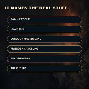 May include: A dark graphic with the text IT NAMES THE REAL STUFF. Below are six rounded rectangular buttons containing the text: PAIN + FATIGUE, BRAIN FOG, SCHOOL + MISSING DAYS, FRIENDS + CANCELING, APPOINTMENTS, and THE FUTURE in white capital letters.