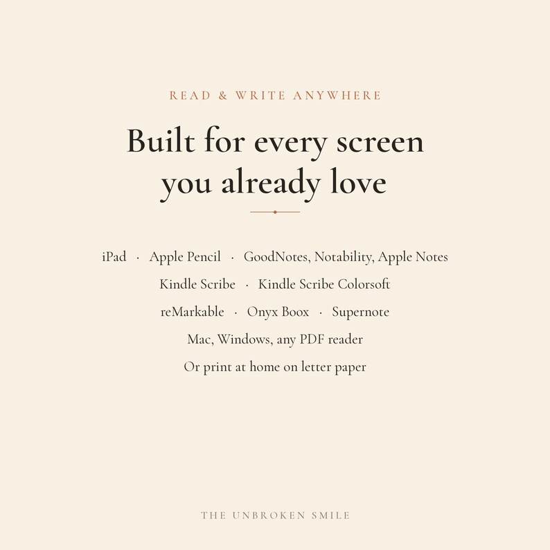 May include: A beige informational graphic with dark brown text that reads: READ & WRITE ANYWHERE, Built for every screen you already love, iPad, Apple Pencil, GoodNotes, Notability, Apple Notes, Kindle Scribe, Kindle Scribe Colorsoft, reMarkable, Onyx Boox, Supernote, Mac, Windows, any PDF reader, Or print at home on letter paper, THE UNBROKEN SMILE.