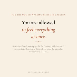 May include: A cream-colored graphic print featuring the text: FOR THE WOMAN WALKING BESIDE HER PERSON. You are allowed to feel everything at once. Sixty days of small honest pages for the Dementia and Alzheimer's caregiver. THE UNBROKEN SMILE.