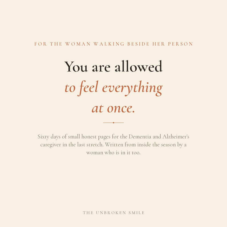 May include: A cream-colored graphic print featuring the text: FOR THE WOMAN WALKING BESIDE HER PERSON. You are allowed to feel everything at once. Sixty days of small honest pages for the Dementia and Alzheimer's caregiver. THE UNBROKEN SMILE.