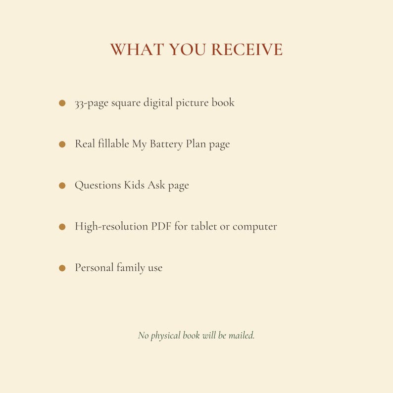 May include: A digital product information list on a cream background with the heading WHAT YOU RECEIVE. It includes a 33-page square digital picture book, a fillable My Battery Plan page, a Questions Kids Ask page, a high-resolution PDF, and personal family use. No physical book will be mailed.