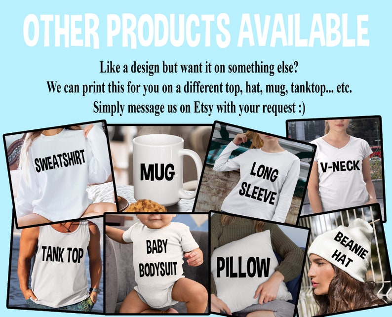 May include: A collage of different products available for customization, including a sweatshirt, mug, long-sleeve shirt, tank top, baby bodysuit, pillow, v-neck shirt, and beanie hat. The text "OTHER PRODUCTS AVAILABLE" is at the top of the image. The text "Like a design but want it on something else? We can print this for you on a different top, hat, mug, tanktop... etc. Simply message us on Etsy with your request :)" is below the collage.
