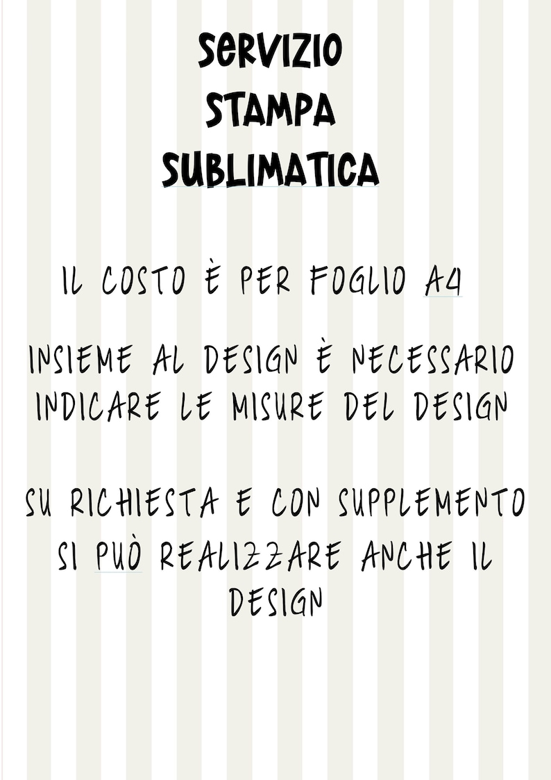 Puede incluir: Texto en blanco y negro sobre un fondo a rayas. El texto dice "SERVIZIO STAMPA SUBLIMATICA IL COSTO &Egrave; PER FOGLIO A4 INSIEME AL DESIGN &Egrave; NECESSARIO INDICARE LE MISURE DEL DESIGN SU RICHIESTA E CON SUPPLEMENTO SI PU&Ograve; REALIZZARE ANCHE IL DESIGN"