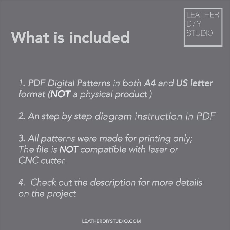 May include: A gray background with white text outlining what is included in a digital leather craft pattern. The text reads: "What is included"  "1. PDF Digital Patterns in both A4 and US letter format (NOT a physical product)" "2. An step by step diagram instruction in PDF" "3. All patterns were made for printing only; The file is NOT compatible with laser or CNC cutter." "4. Check out the description for more details on the project"  "LEATHERDIYSTUDIO.COM"