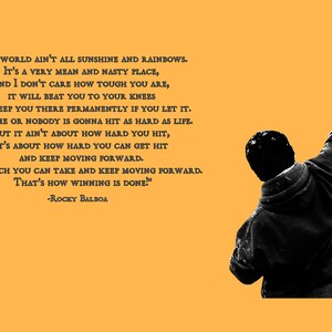 May include: A black and white image of a man with his fist raised in the air. The background is a solid yellow color. The image includes a quote from the movie Rocky Balboa: "The world ain't all sunshine and rainbows. It's a very mean and nasty place, and I don't care how tough you are, it will beat you to your knees and keep you there permanently if you let it. You, me or nobody is gonna hit as hard as life. But it ain't about how hard you hit, it's about how hard you can get hit and keep moving forward. How much you can take and keep moving forward. That's how winning is done!" -Rocky Balboa